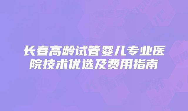 长春高龄试管婴儿专业医院技术优选及费用指南