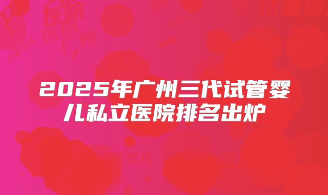 2025年广州三代试管婴儿私立医院排名出炉