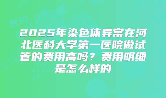 2025年染色体异常在河北医科大学第一医院做试管的费用高吗？费用明细是怎么样的