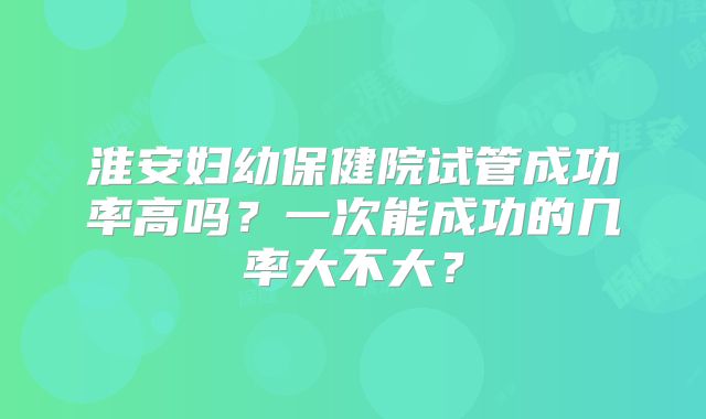 淮安妇幼保健院试管成功率高吗？一次能成功的几率大不大？