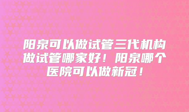 阳泉可以做试管三代机构做试管哪家好！阳泉哪个医院可以做新冠！