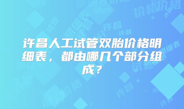 许昌人工试管双胎价格明细表，都由哪几个部分组成？