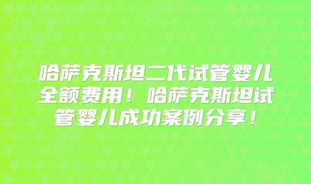 哈萨克斯坦二代试管婴儿全额费用！哈萨克斯坦试管婴儿成功案例分享！