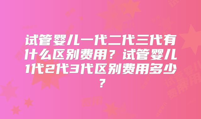 试管婴儿一代二代三代有什么区别费用？试管婴儿1代2代3代区别费用多少？