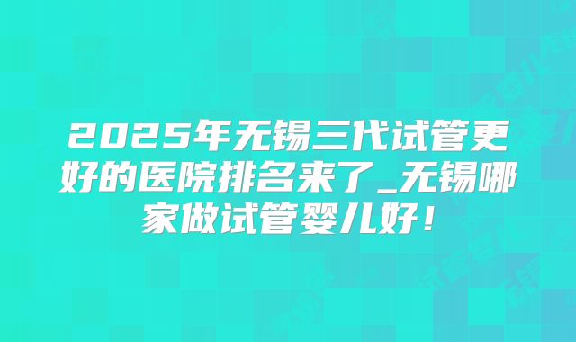 2025年无锡三代试管更好的医院排名来了_无锡哪家做试管婴儿好!