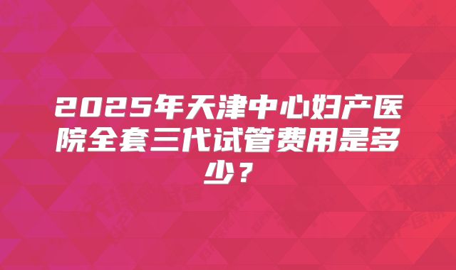 2025年天津中心妇产医院全套三代试管费用是多少？