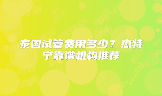 泰国试管费用多少？杰特宁靠谱机构推荐
