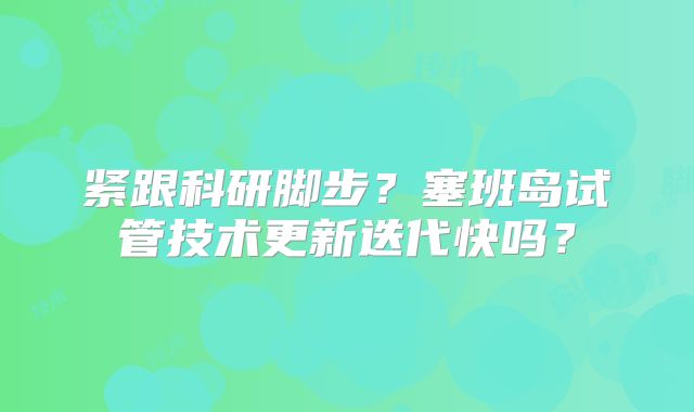 紧跟科研脚步？塞班岛试管技术更新迭代快吗？