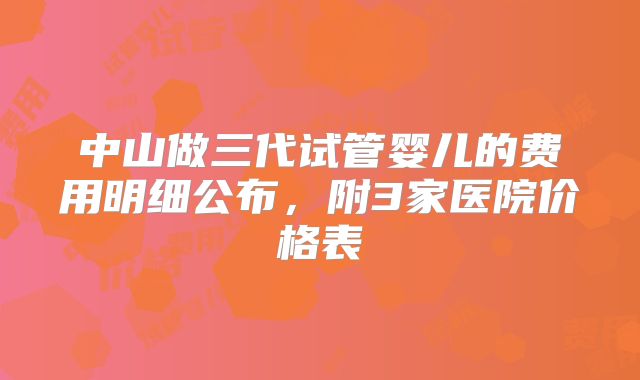 中山做三代试管婴儿的费用明细公布，附3家医院价格表