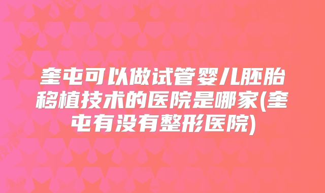 奎屯可以做试管婴儿胚胎移植技术的医院是哪家(奎屯有没有整形医院)