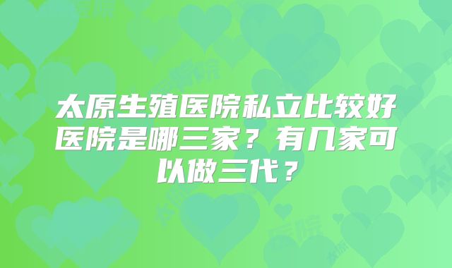 太原生殖医院私立比较好医院是哪三家？有几家可以做三代？