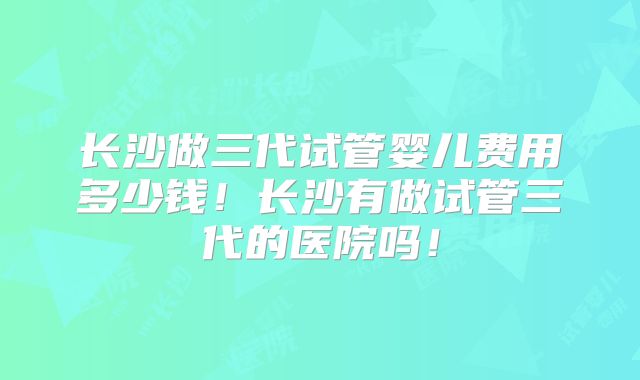 长沙做三代试管婴儿费用多少钱！长沙有做试管三代的医院吗！