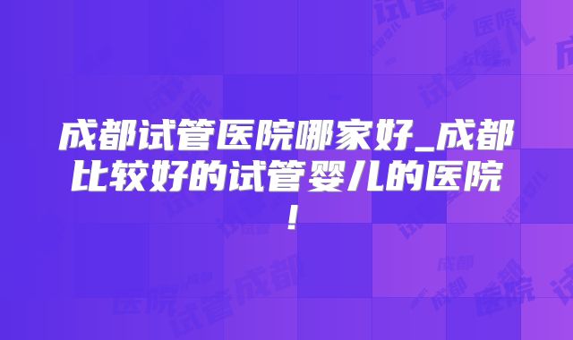 成都试管医院哪家好_成都比较好的试管婴儿的医院！