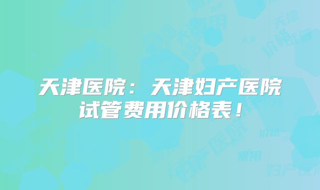 天津医院：天津妇产医院试管费用价格表！
