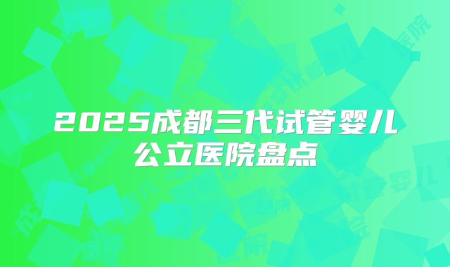 2025成都三代试管婴儿公立医院盘点