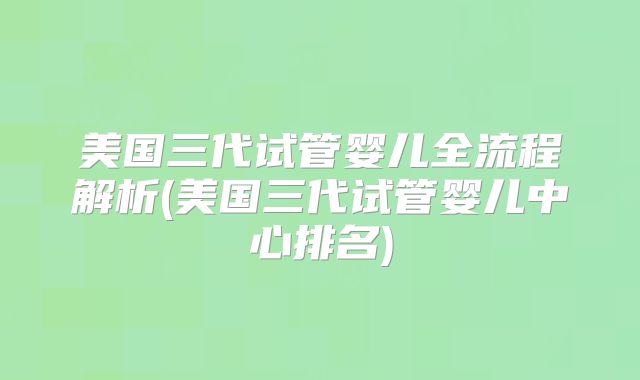 美国三代试管婴儿全流程解析(美国三代试管婴儿中心排名)
