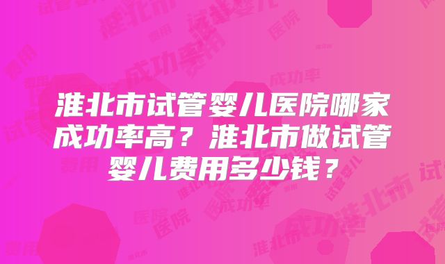 淮北市试管婴儿医院哪家成功率高？淮北市做试管婴儿费用多少钱？