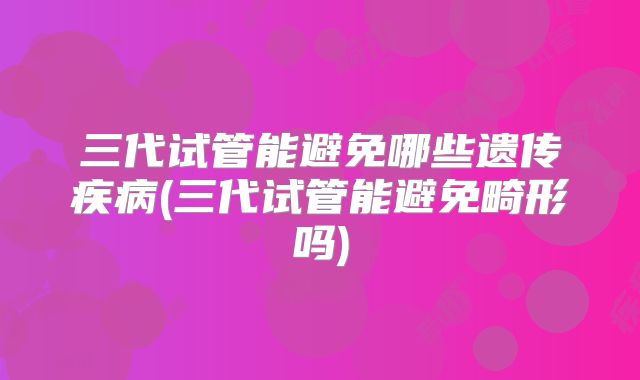 三代试管能避免哪些遗传疾病(三代试管能避免畸形吗)