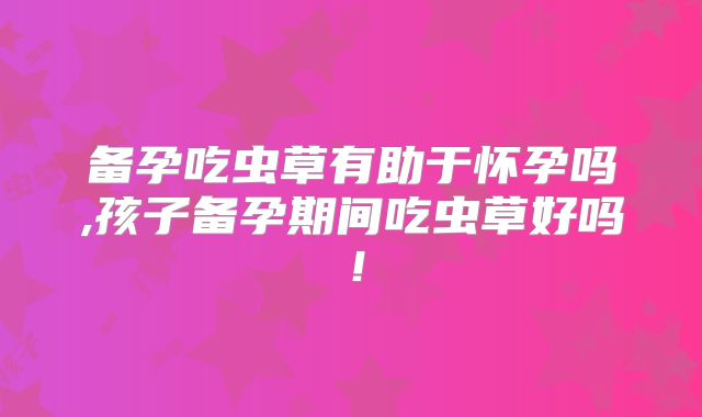 备孕吃虫草有助于怀孕吗,孩子备孕期间吃虫草好吗！