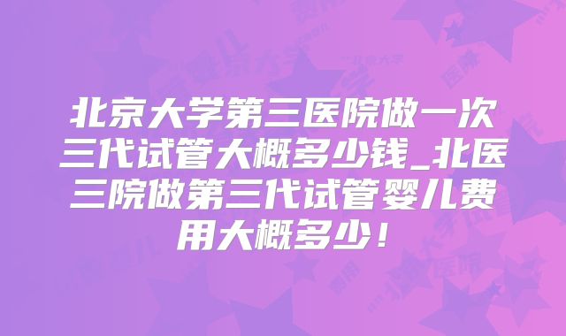 北京大学第三医院做一次三代试管大概多少钱_北医三院做第三代试管婴儿费用大概多少！