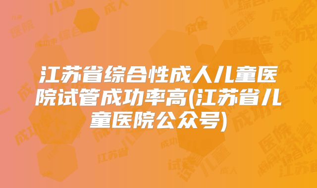 江苏省综合性成人儿童医院试管成功率高(江苏省儿童医院公众号)