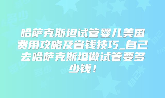哈萨克斯坦试管婴儿美国费用攻略及省钱技巧_自己去哈萨克斯坦做试管要多少钱！