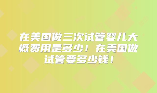 在美国做三次试管婴儿大概费用是多少！在美国做试管要多少钱！