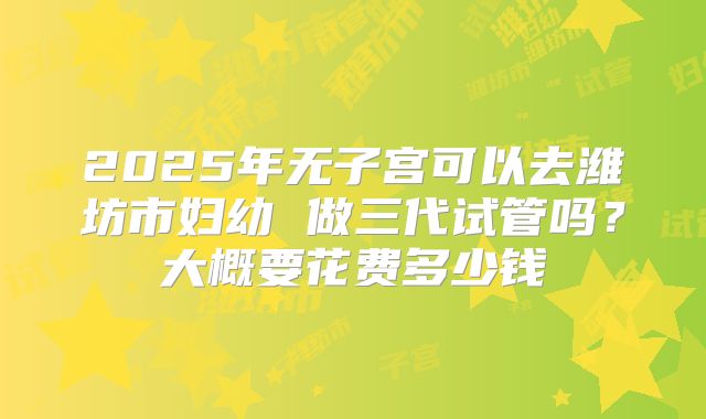 2025年无子宫可以去潍坊市妇幼 做三代试管吗？大概要花费多少钱