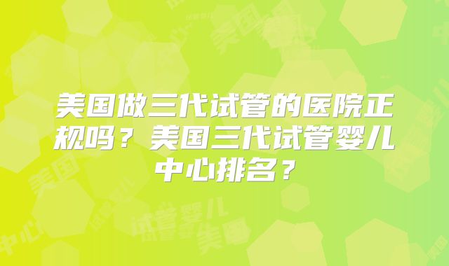 美国做三代试管的医院正规吗?美国三代试管婴儿中心排名?