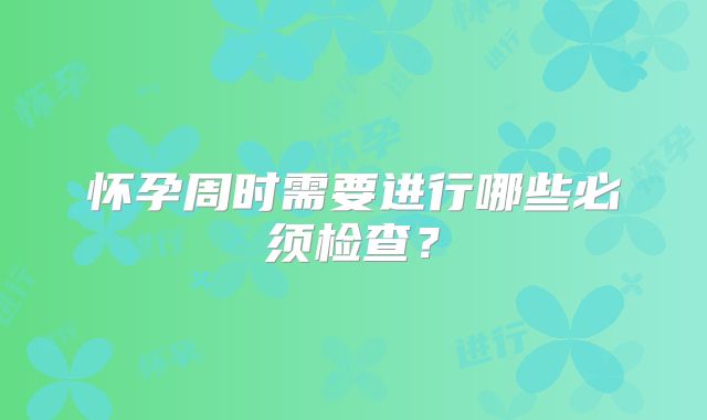 怀孕周时需要进行哪些必须检查？