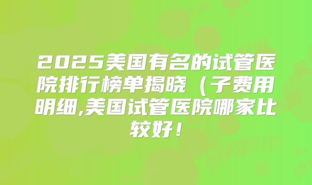 2025美国有名的试管医院排行榜单揭晓（子费用明细,美国试管医院哪家比较好！