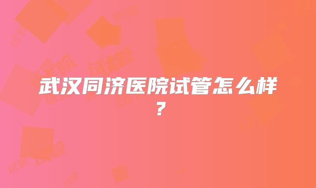 武汉同济医院试管怎么样？