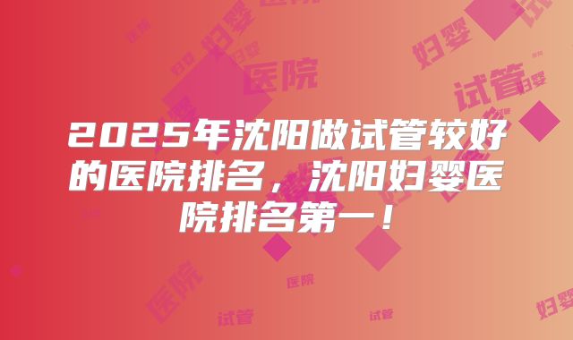 2025年沈阳做试管较好的医院排名，沈阳妇婴医院排名第一！