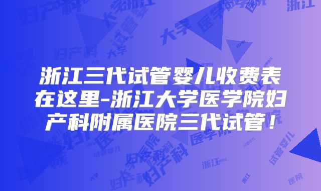 浙江三代试管婴儿收费表在这里-浙江大学医学院妇产科附属医院三代试管！