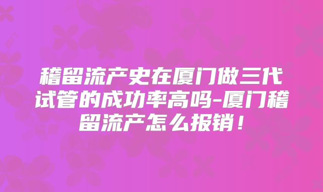 稽留流产史在厦门做三代试管的成功率高吗-厦门稽留流产怎么报销！