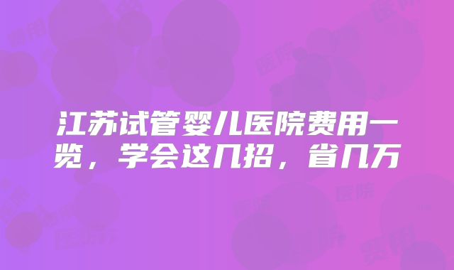 江苏试管婴儿医院费用一览，学会这几招，省几万