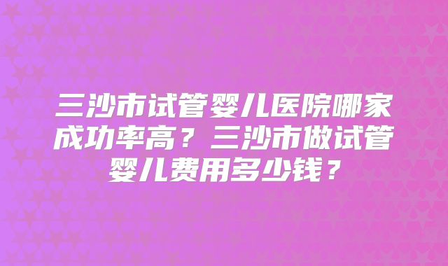 三沙市试管婴儿医院哪家成功率高?三沙市做试管婴儿费用多少钱?