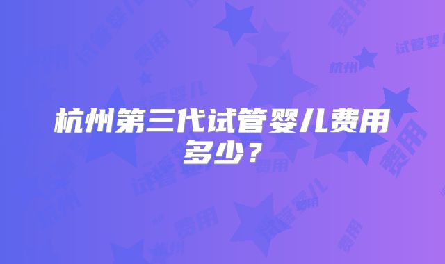 杭州第三代试管婴儿费用多少？