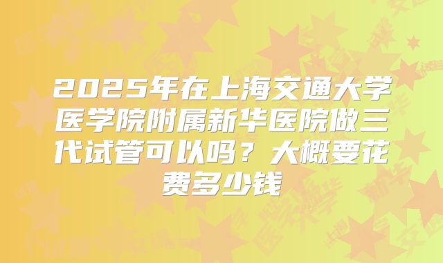 2025年在上海交通大学医学院附属新华医院做三代试管可以吗？大概要花费多少钱
