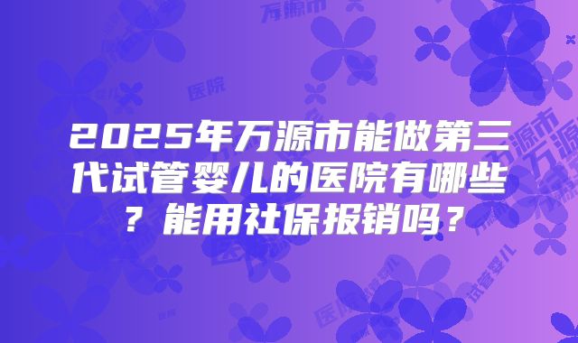 2025年万源市能做第三代试管婴儿的医院有哪些？能用社保报销吗？