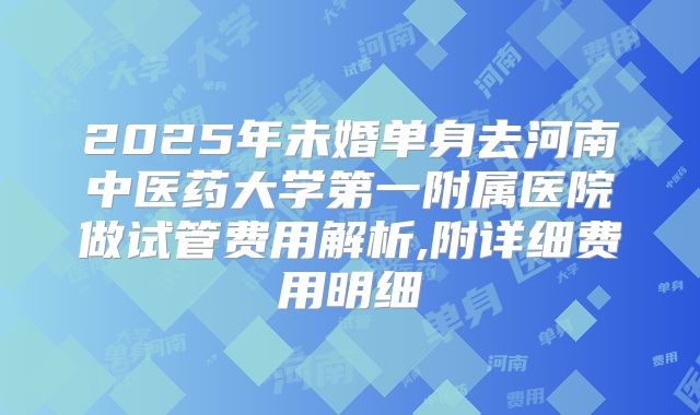 2025年未婚单身去河南中医药大学第一附属医院做试管费用解析,附详细费用明细