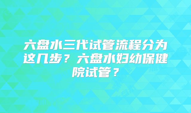 六盘水三代试管流程分为这几步？六盘水妇幼保健院试管？