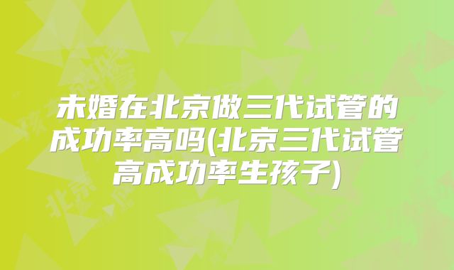 未婚在北京做三代试管的成功率高吗(北京三代试管高成功率生孩子)