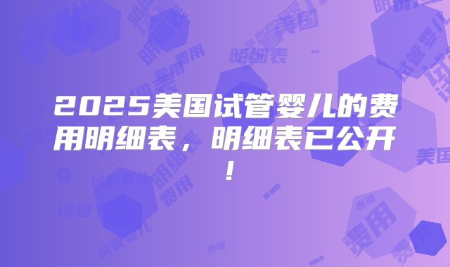 2025美国试管婴儿的费用明细表，明细表已公开！