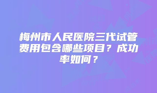 梅州市人民医院三代试管费用包含哪些项目？成功率如何？