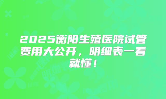 2025衡阳生殖医院试管费用大公开，明细表一看就懂！