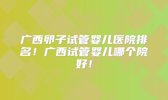 广西卵子试管婴儿医院排名！广西试管婴儿哪个院好！