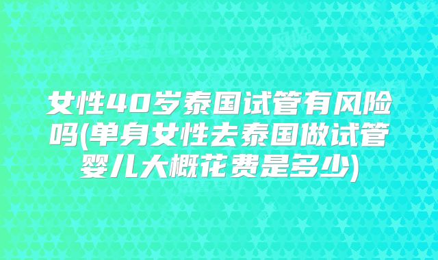 女性40岁泰国试管有风险吗(单身女性去泰国做试管婴儿大概花费是多少)