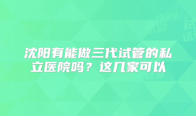 沈阳有能做三代试管的私立医院吗？这几家可以