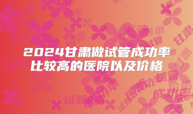 2024甘肃做试管成功率比较高的医院以及价格